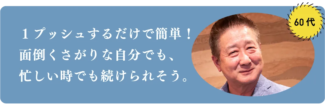 1プッシュするだけで簡単!面倒くさがりな自分でも、忙しい時でも続けられそう。